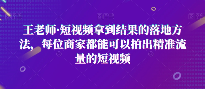 王老师·短视频拿到结果的落地方法，每位商家都能可以拍出精准流量的短视频-董叔项目网