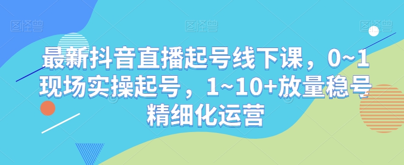 最新抖音直播起号线下课，0~1现场实操起号，1~10+放量稳号精细化运营-董叔项目网
