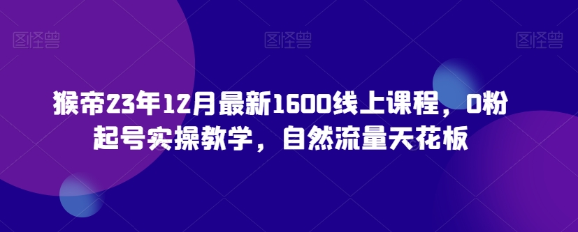 猴帝23年12月最新1600线上课程，0粉起号实操教学，自然流量天花板-董叔项目网