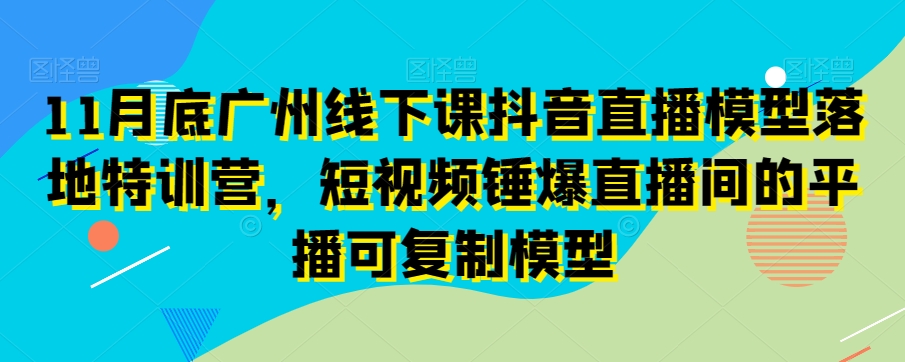 11月底广州线下课抖音直播模型落地特训营,短视频锤爆直播间的平播可复制模型