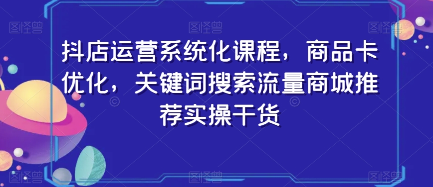 抖店运营系统化课程，商品卡优化，关键词搜索流量商城推荐实操干货-董叔项目网