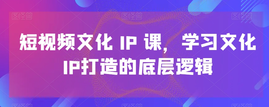 短视频文化IP课，学习文化IP打造的底层逻辑-董叔项目网