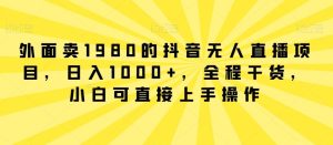 外面卖1980的抖音无人直播项目，日入1000+，全程干货，小白可直接上手操作【揭秘】-董叔项目网
