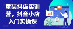 童装抖店实训营，抖音小店入门实操课-董叔项目网