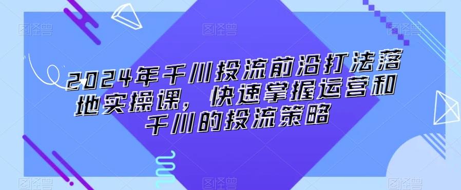 2024年千川投流前沿打法落地实操课，快速掌握运营和千川的投流策略-董叔项目网