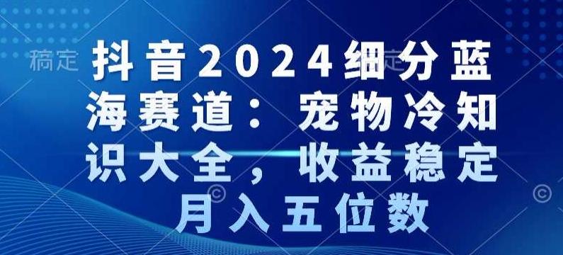 抖音2024细分蓝海赛道：宠物冷知识大全，收益稳定，月入五位数【揭秘】-董叔项目网