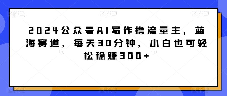 2024公众号AI写作撸流量主，蓝海赛道，每天30分钟，小白也可轻松稳赚300+【揭秘】-董叔项目网