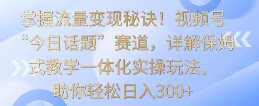 掌握流量变现秘诀！视频号“今日话题”赛道，详解保姆式教学一体化实操玩法，助你轻松日入300+【揭秘】-董叔项目网