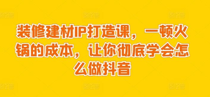 装修建材IP打造课，一顿火锅的成本，让你彻底学会怎么做抖音-董叔项目网