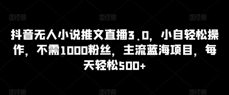 抖音无人小说推文直播3.0，小自轻松操作，不需1000粉丝，主流蓝海项目，每天轻松500+【揭秘】-董叔项目网