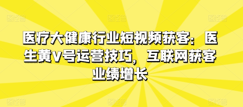 医疗大健康行业短视频获客：医生黄V号运营技巧，互联网获客业绩增长-董叔项目网