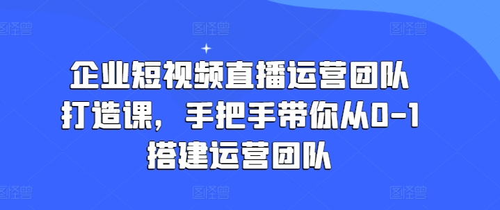 企业短视频直播运营团队打造课，手把手带你从0-1搭建运营团队-董叔项目网