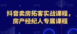 抖音卖房拓客实战课程，房产经纪人专属课程-董叔项目网
