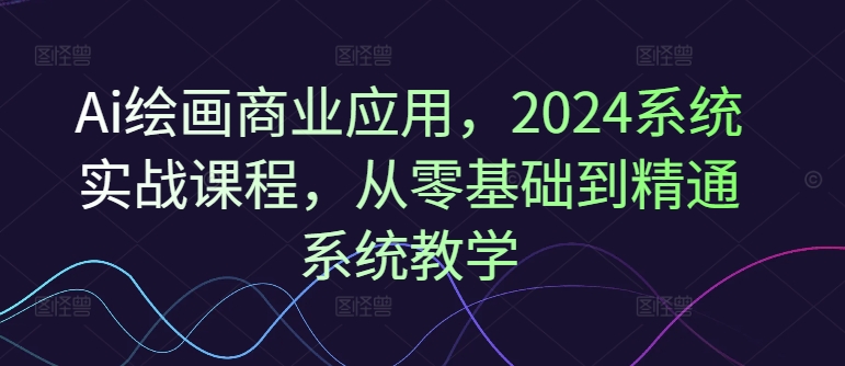 Ai绘画商业应用，2024系统实战课程，从零基础到精通系统教学-董叔项目网