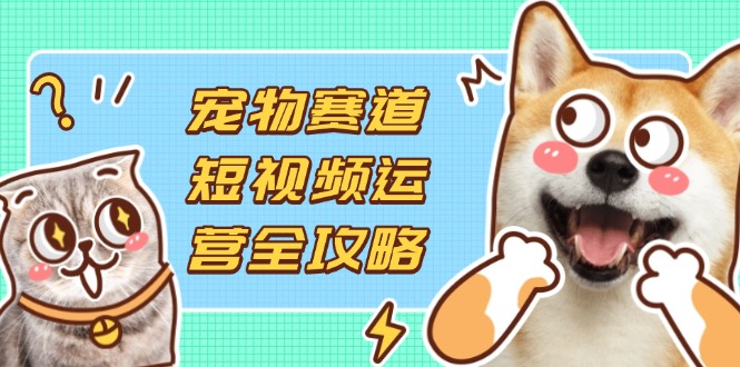 宠物赛道短视频运营全攻略，选品拍摄剪辑实操，实现流量到收益转化-董叔项目网