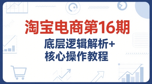 淘宝电商第16期，底层逻辑解析+核心操作教程，运营、推广提升能力的必学课程+配套资料-董叔项目网