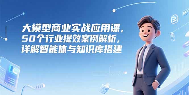 大模型商业实战应用课，50个行业提效案例解析，详解智能体与知识库搭建-董叔项目网