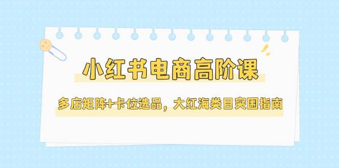 小红书电商高阶课，多店矩阵+卡位选品，大红海类目突围指南(更新5月)-董叔项目网