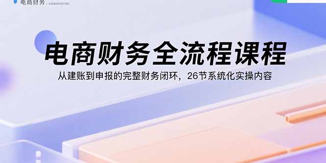电商财务全流程课程：从建账到申报的完整财务闭环，26节系统化实操内容-董叔项目网