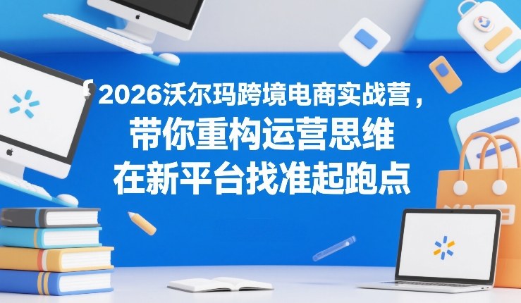 2026沃尔玛跨境电商实战营，带你重构运营思维，在新平台找准起跑点-董叔项目网