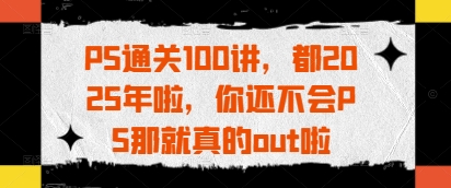 PS通关100讲，都2025年啦，你还不会PS那就真的out啦-董叔项目网