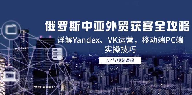 俄罗斯中亚外贸获客全攻略，详解Yandex、VK运营，移动端PC端实操技巧-董叔项目网