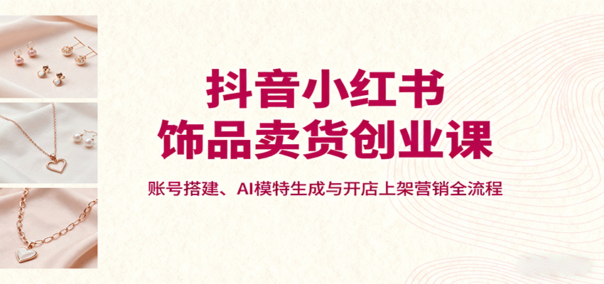 抖音小红书饰品卖货创业课，账号搭建、AI模特生成与开店上架营销全流程-董叔项目网