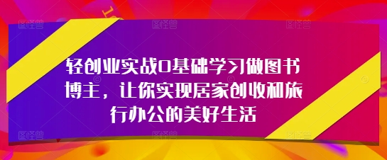 轻创业实战0基础学习做图书博主，让你实现居家创收和旅行办公的美好生活-董叔项目网