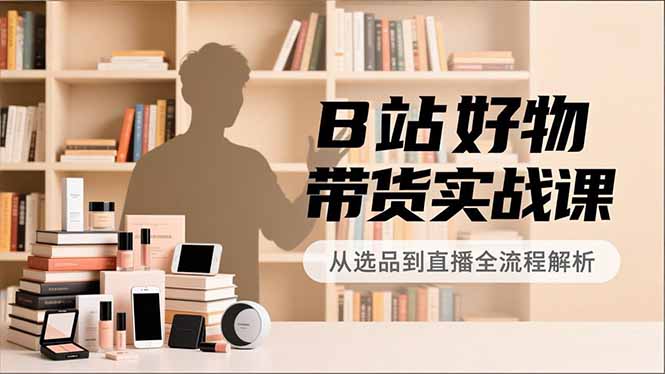 B站好物带货实战课，账号定位、选品拍摄、运营变现，全流程教学，实现UP主月入过万-董叔项目网
