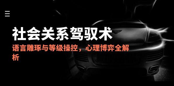 2025社会关系驾驭术，语言雕琢与等级操控，心理博弈全解析-董叔项目网