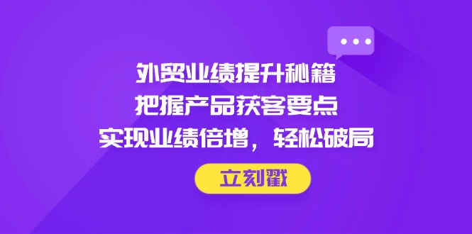 外贸业绩提升秘籍，把握产品获客要点，实现业绩倍增，轻松破局-董叔项目网